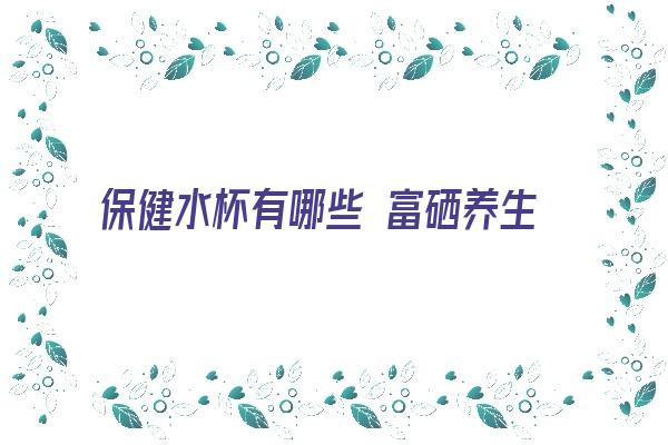 保健水杯有哪些 富硒养生杯生命泉健康源富含硒矿补充人体所需长期招商保健杯